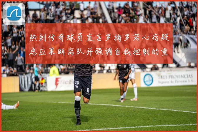 热刺传奇球员直言罗梅罗若心存疑虑应果断离队并强调自我控制的重要性