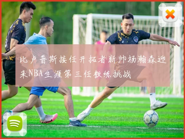 比卢普斯接任开拓者新帅杨瀚森迎来NBA生涯第三任教练挑战