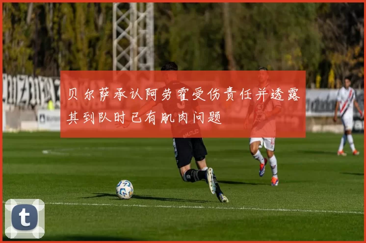 贝尔萨承认阿劳霍受伤责任并透露其到队时已有肌肉问题
