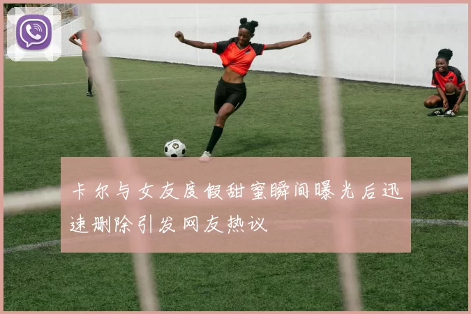 卡尔与女友度假甜蜜瞬间曝光后迅速删除引发网友热议