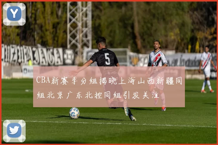 CBA新赛季分组揭晓上海山西新疆同组北京广东北控同组引发关注