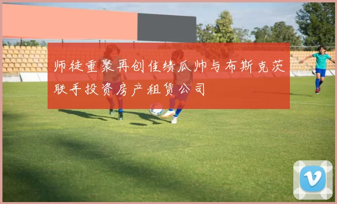 师徒重聚再创佳绩瓜帅与布斯克茨联手投资房产租赁公司