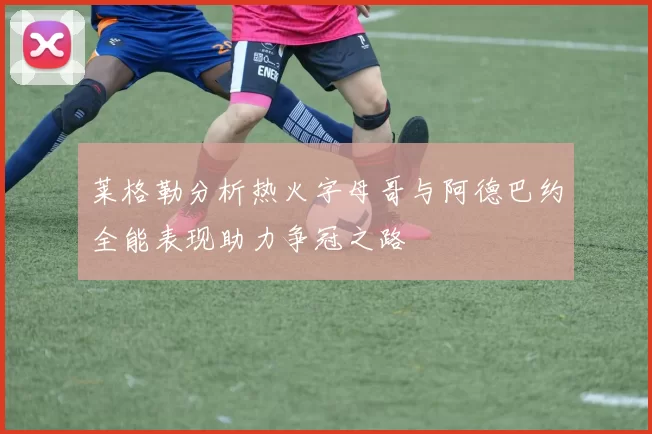 莱格勒分析热火字母哥与阿德巴约全能表现助力争冠之路