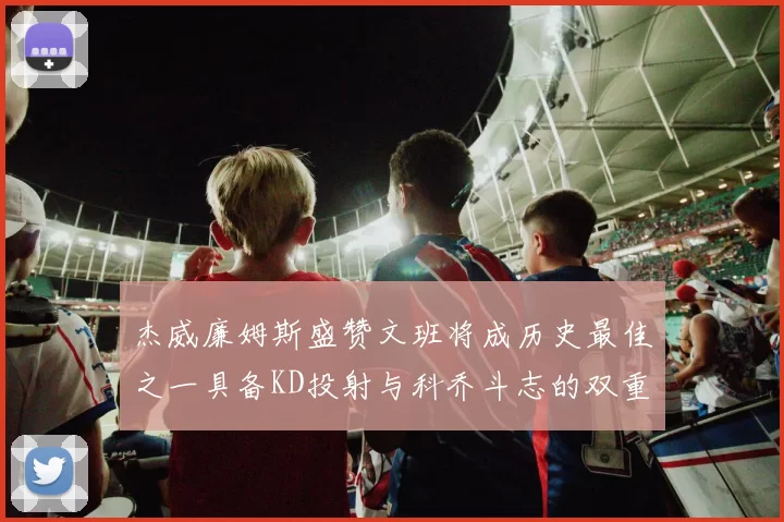 杰威廉姆斯盛赞文班将成历史最佳之一具备KD投射与科乔斗志的双重优势