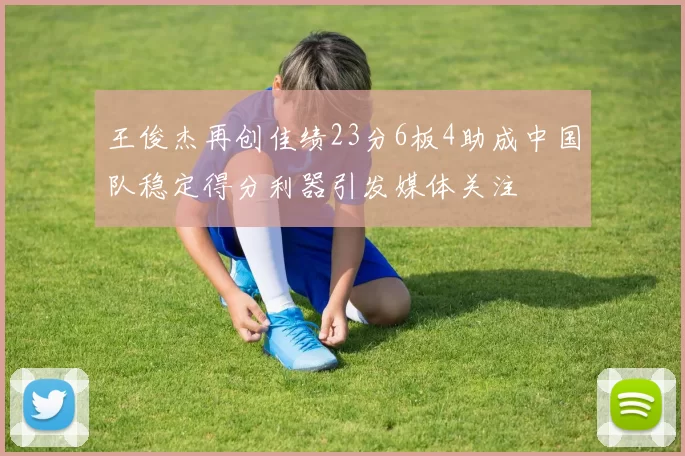 王俊杰再创佳绩23分6板4助成中国队稳定得分利器引发媒体关注
