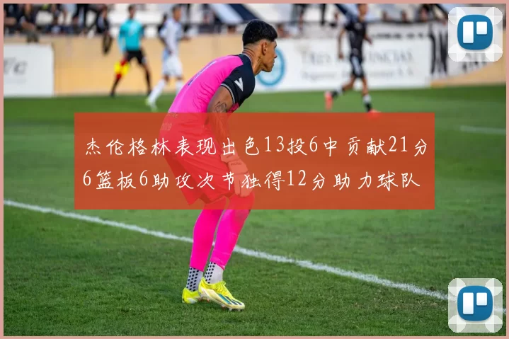 杰伦格林表现出色13投6中贡献21分6篮板6助攻次节独得12分助力球队