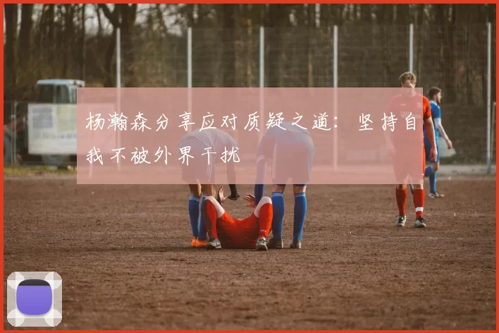 杨瀚森分享应对质疑之道：坚持自我不被外界干扰