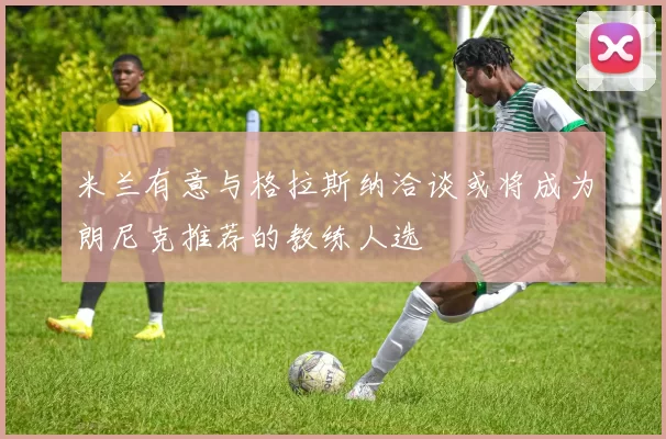 米兰有意与格拉斯纳洽谈或将成为朗尼克推荐的教练人选