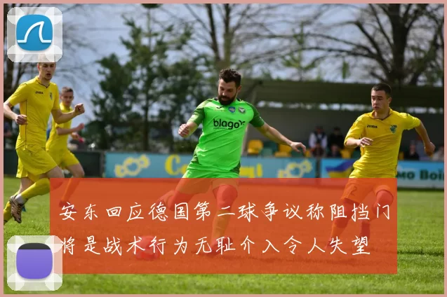 安东回应德国第二球争议称阻挡门将是战术行为无耻介入令人失望