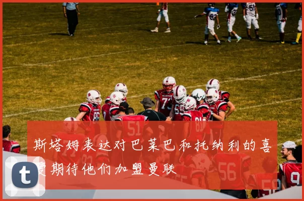 斯塔姆表达对巴莱巴和托纳利的喜爱期待他们加盟曼联