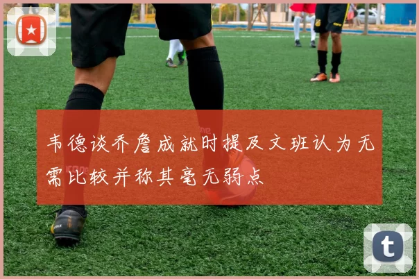 韦德谈乔詹成就时提及文班认为无需比较并称其毫无弱点