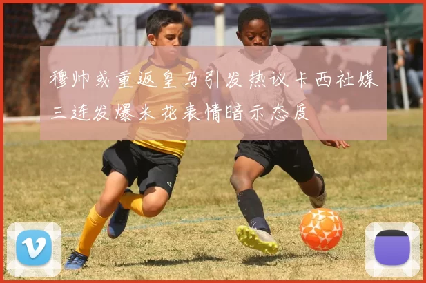 穆帅或重返皇马引发热议卡西社媒三连发爆米花表情暗示态度