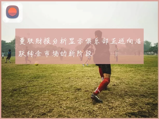 曼联财报分析显示俱乐部正迈向活跃转会市场的新阶段
