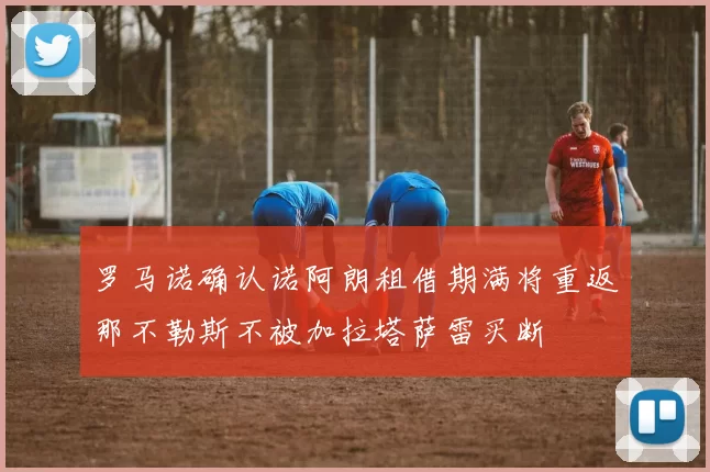 罗马诺确认诺阿朗租借期满将重返那不勒斯不被加拉塔萨雷买断
