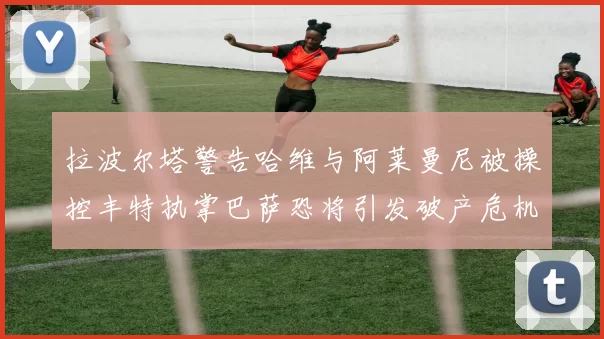 拉波尔塔警告哈维与阿莱曼尼被操控丰特执掌巴萨恐将引发破产危机