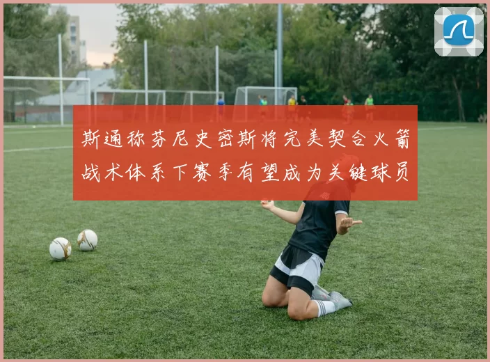 斯通称芬尼史密斯将完美契合火箭战术体系下赛季有望成为关键球员