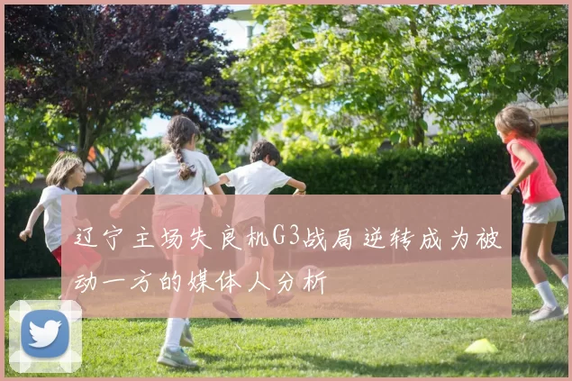 辽宁主场失良机G3战局逆转成为被动一方的媒体人分析