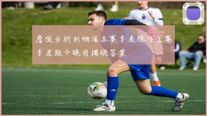 詹俊分析利物浦本赛季表现与上赛季差距今晚将揭晓答案