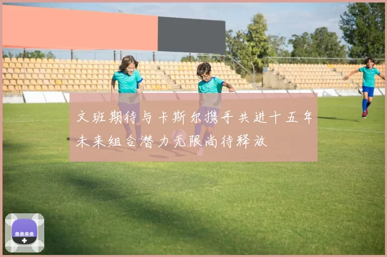 文班期待与卡斯尔携手共进十五年未来组合潜力无限尚待释放