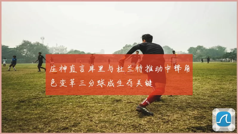 庄神直言库里与杜兰特推动中锋角色变革三分球成生存关键