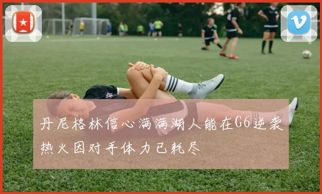 丹尼格林信心满满湖人能在G6逆袭热火因对手体力已耗尽