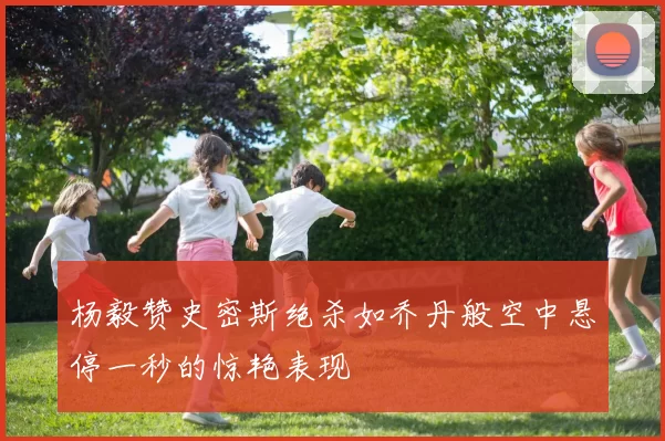 杨毅赞史密斯绝杀如乔丹般空中悬停一秒的惊艳表现
