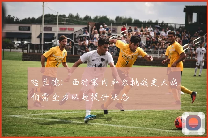 哈兰德：面对塞内加尔挑战更大我们需全力以赴提升状态