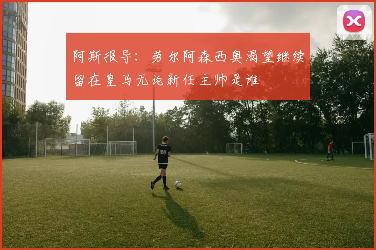 阿斯报导：劳尔阿森西奥渴望继续留在皇马无论新任主帅是谁