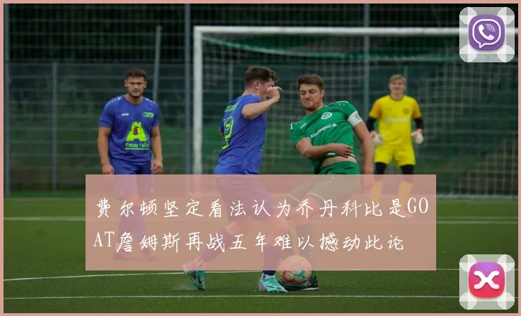 费尔顿坚定看法认为乔丹科比是GOAT詹姆斯再战五年难以撼动此论