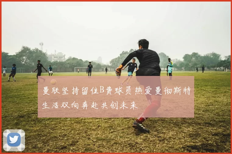 曼联坚持留住B费球员热爱曼彻斯特生活双向奔赴共创未来