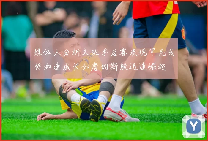 媒体人分析文班季后赛表现罕见或将加速成长如詹姆斯般迅速崛起