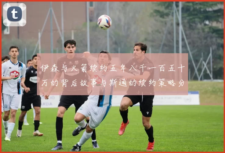 伊森与火箭续约五年八千一百五十万的背后故事与斯通的续约策略分析