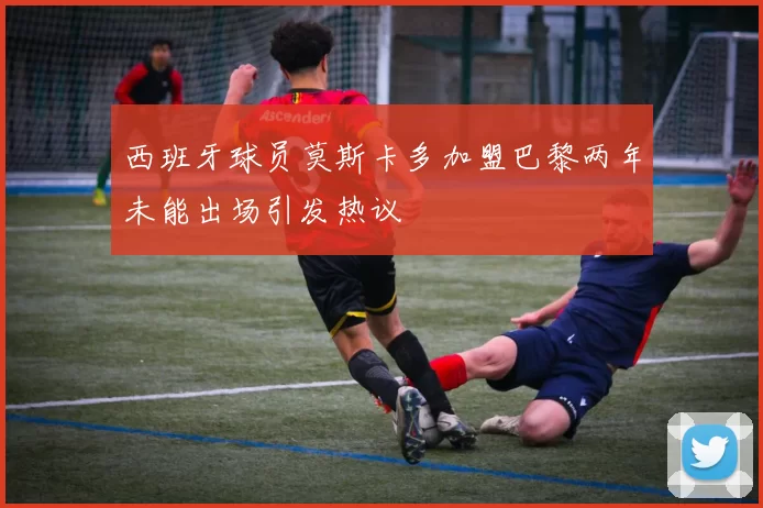 西班牙球员莫斯卡多加盟巴黎两年未能出场引发热议