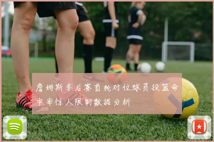 詹姆斯季后赛首轮对位球员投篮命中率惊人限制数据分析