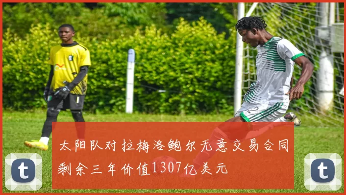 太阳队对拉梅洛鲍尔无意交易合同剩余三年价值1307亿美元