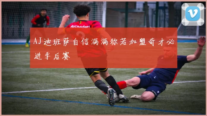 AJ迪班萨自信满满称若加盟奇才必进季后赛
