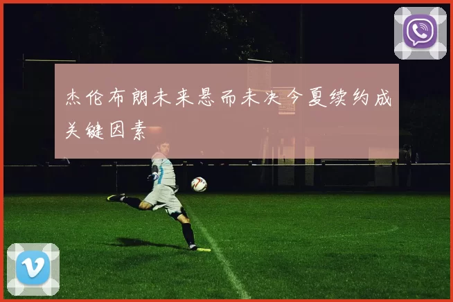 杰伦布朗未来悬而未决今夏续约成关键因素