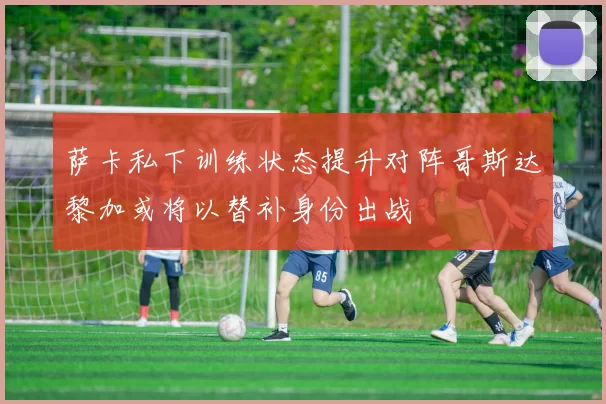 萨卡私下训练状态提升对阵哥斯达黎加或将以替补身份出战