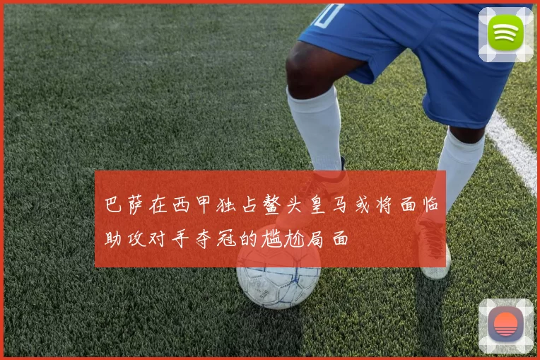 巴萨在西甲独占鳌头皇马或将面临助攻对手夺冠的尴尬局面