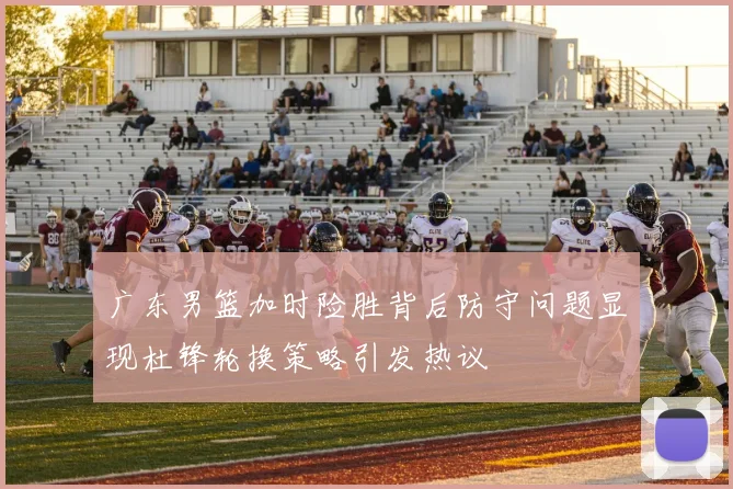 广东男篮加时险胜背后防守问题显现杜锋轮换策略引发热议