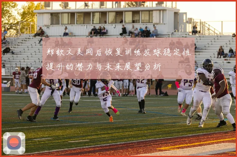 郑钦文美网后恢复训练发球稳定性提升的潜力与未来展望分析
